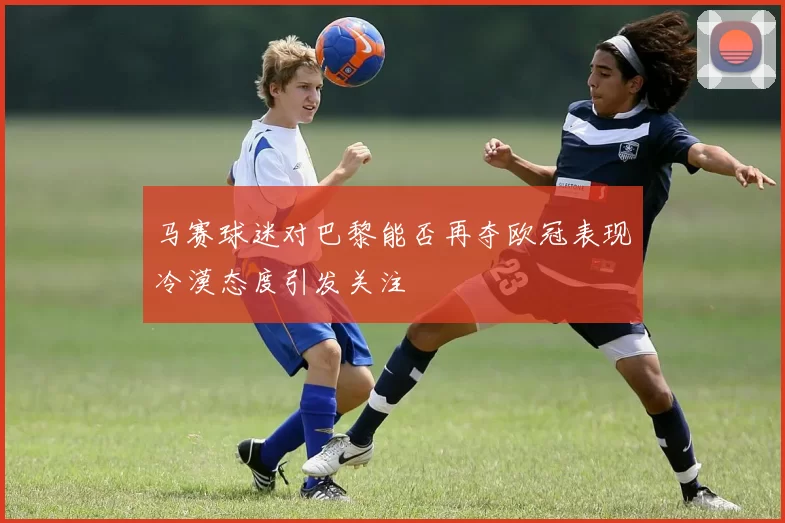 马赛球迷对巴黎能否再夺欧冠表现冷漠态度引发关注
