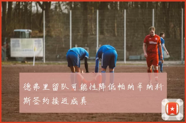 德弗里留队可能性降低帕纳辛纳科斯签约接近成真