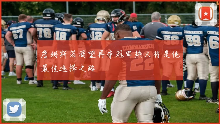 詹姆斯若渴望再夺冠军热火将是他最佳选择之路