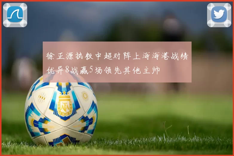 徐正源执教中超对阵上海海港战绩优异8战赢5场领先其他主帅