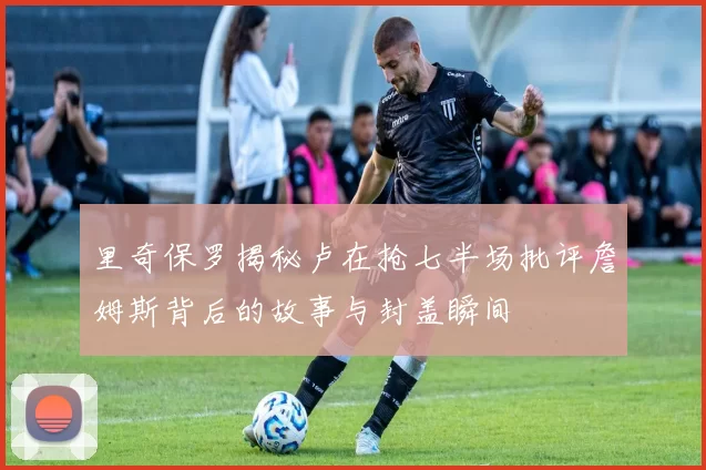 里奇保罗揭秘卢在抢七半场批评詹姆斯背后的故事与封盖瞬间