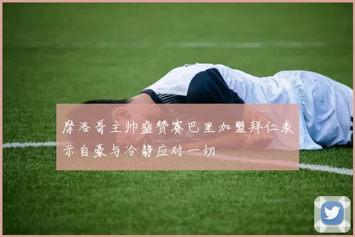 摩洛哥主帅盛赞赛巴里加盟拜仁表示自豪与冷静应对一切