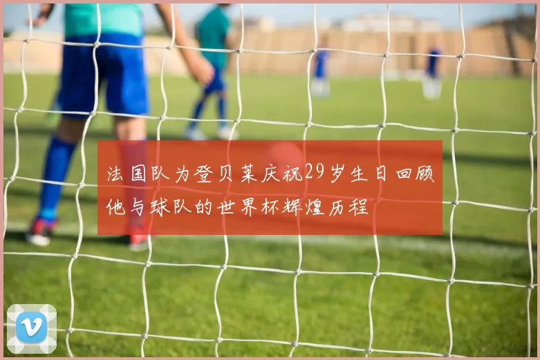 法国队为登贝莱庆祝29岁生日回顾他与球队的世界杯辉煌历程