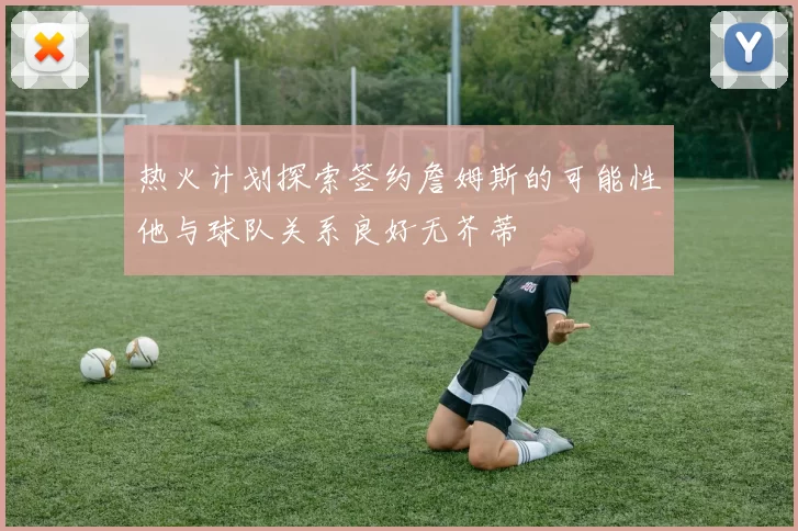 热火计划探索签约詹姆斯的可能性他与球队关系良好无芥蒂