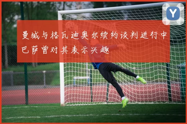 曼城与格瓦迪奥尔续约谈判进行中巴萨曾对其表示兴趣
