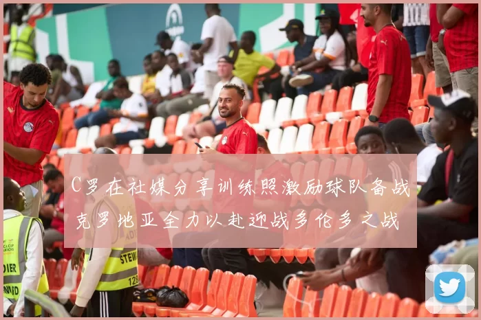 C罗在社媒分享训练照激励球队备战克罗地亚全力以赴迎战多伦多之战