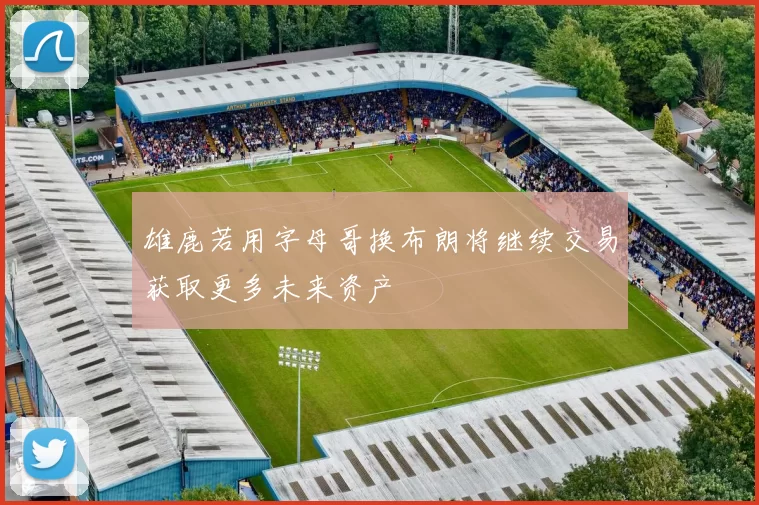 雄鹿若用字母哥换布朗将继续交易获取更多未来资产