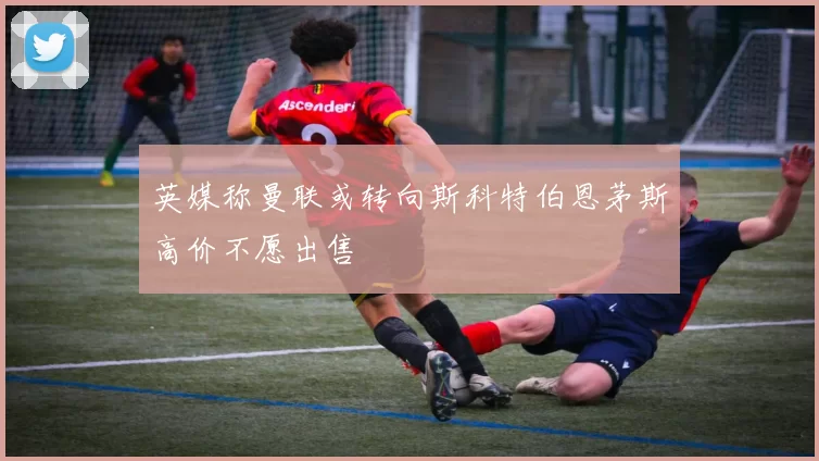 英媒称曼联或转向斯科特伯恩茅斯高价不愿出售