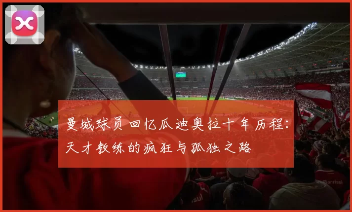 曼城球员回忆瓜迪奥拉十年历程：天才教练的疯狂与孤独之路