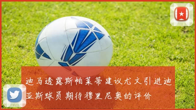 迪马透露斯帕莱蒂建议尤文引进迪亚斯球员期待穆里尼奥的评价