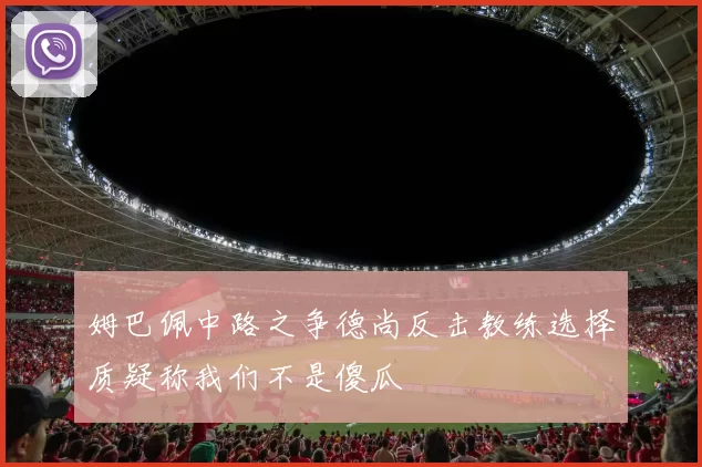 姆巴佩中路之争德尚反击教练选择质疑称我们不是傻瓜