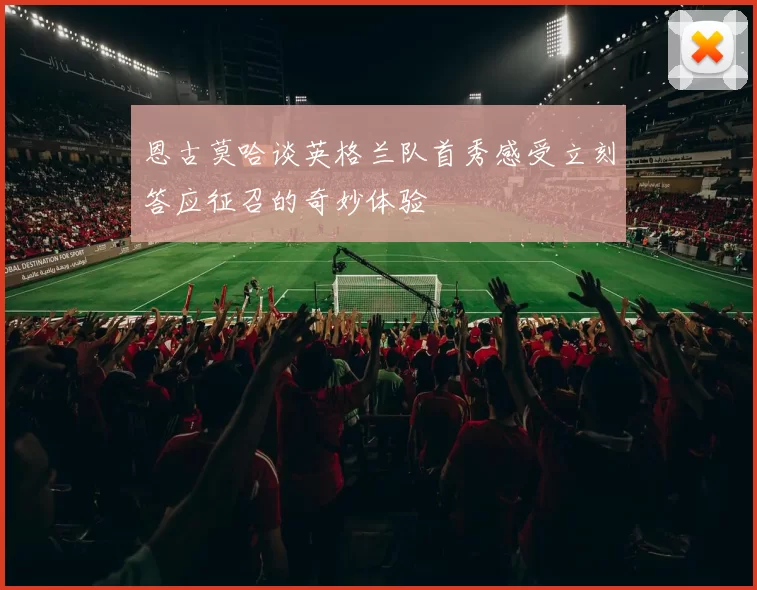恩古莫哈谈英格兰队首秀感受立刻答应征召的奇妙体验