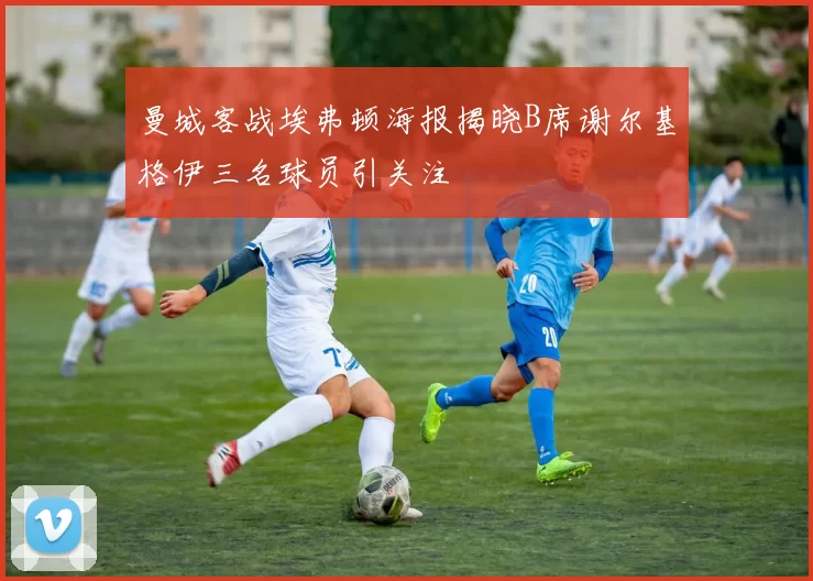 曼城客战埃弗顿海报揭晓B席谢尔基格伊三名球员引关注