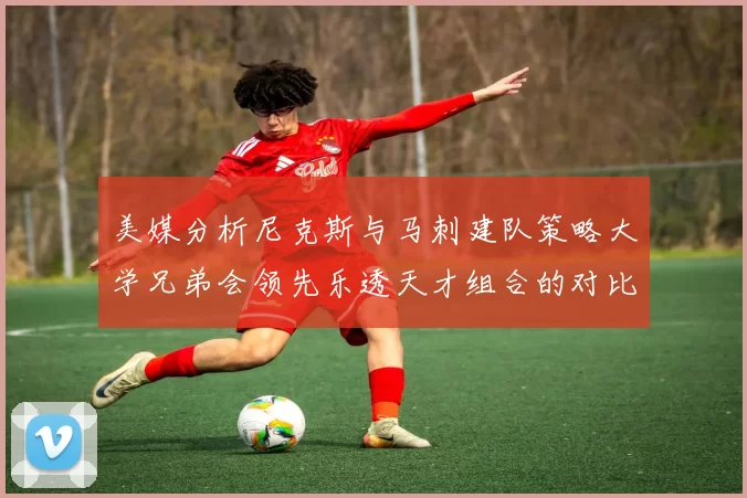 美媒分析尼克斯与马刺建队策略大学兄弟会领先乐透天才组合的对比