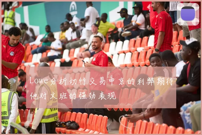 Lowe分析切特交易申京的利弊期待他对文班的强劲表现