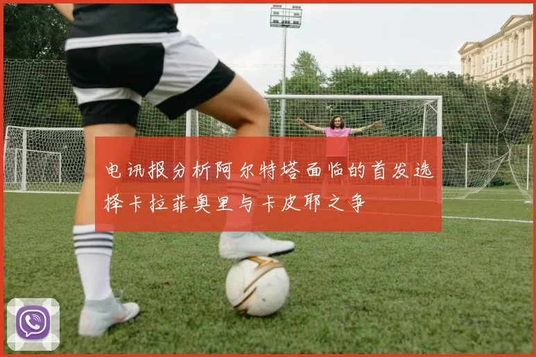 电讯报分析阿尔特塔面临的首发选择卡拉菲奥里与卡皮耶之争