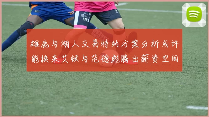 雄鹿与湖人交易特纳方案分析或许能换来艾顿与范德彪腾出薪资空间