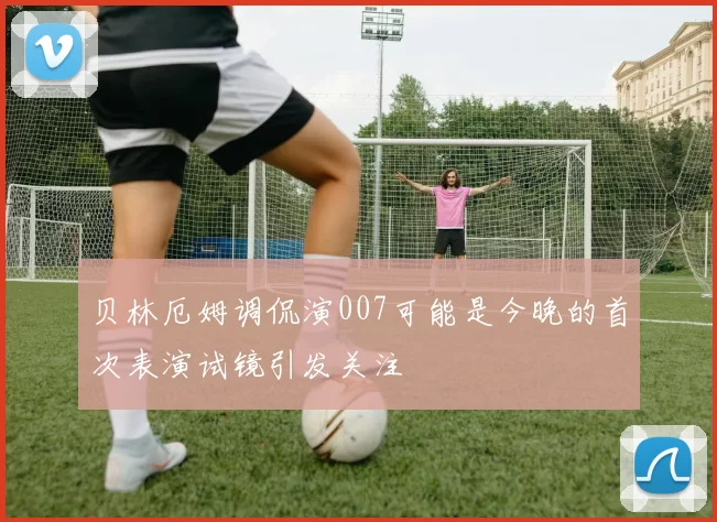 贝林厄姆调侃演007可能是今晚的首次表演试镜引发关注
