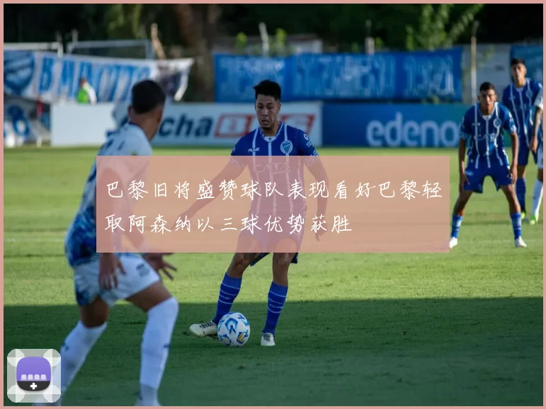 巴黎旧将盛赞球队表现看好巴黎轻取阿森纳以三球优势获胜