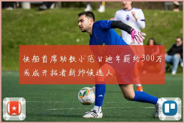 快船首席助教小范甘迪年薪约300万或成开拓者新帅候选人